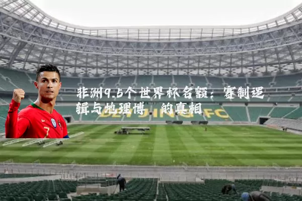 非洲9.5个世界杯名额:赛制逻辑与地理博弈的真相
