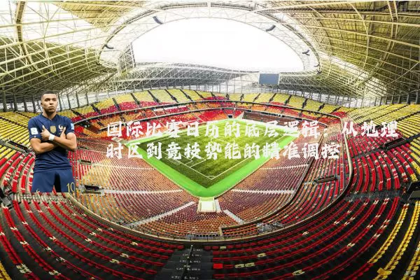 国际比赛日历的底层逻辑:从地理时区到竞技势能的精准调控