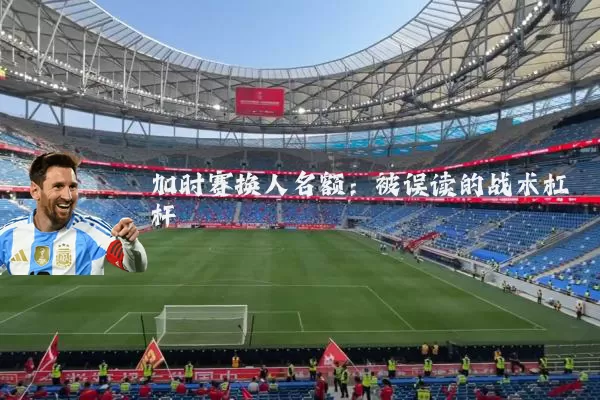 加时赛换人名额：被误读的战术杠杆